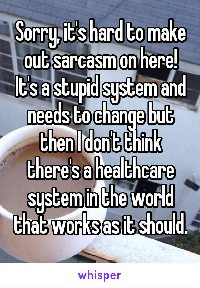 Sorry, it's hard to make out sarcasm on here! It's a stupid system and needs to change but then I don't think there's a healthcare system in the world that works as it should. 