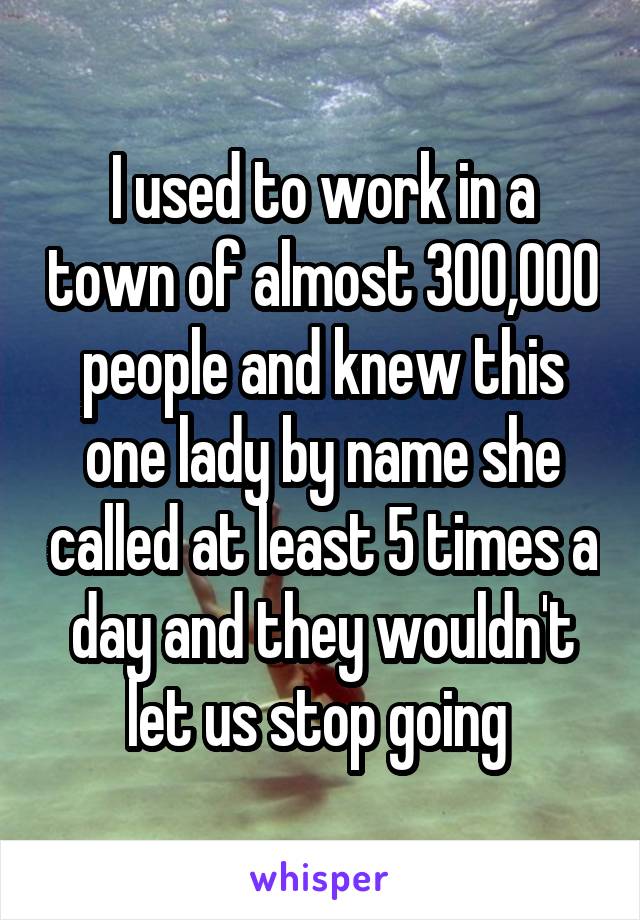 I used to work in a town of almost 300,000 people and knew this one lady by name she called at least 5 times a day and they wouldn't let us stop going 