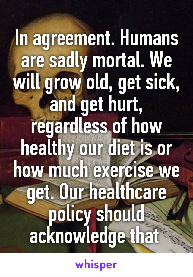 In agreement. Humans are sadly mortal. We will grow old, get sick, and get hurt, regardless of how healthy our diet is or how much exercise we get. Our healthcare policy should acknowledge that 