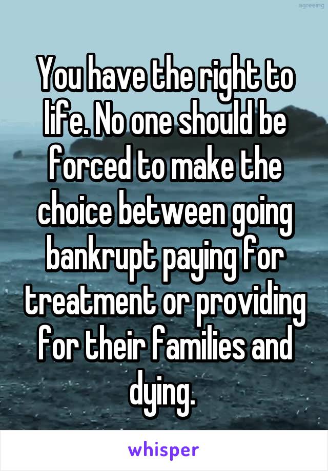 You have the right to life. No one should be forced to make the choice between going bankrupt paying for treatment or providing for their families and dying. 