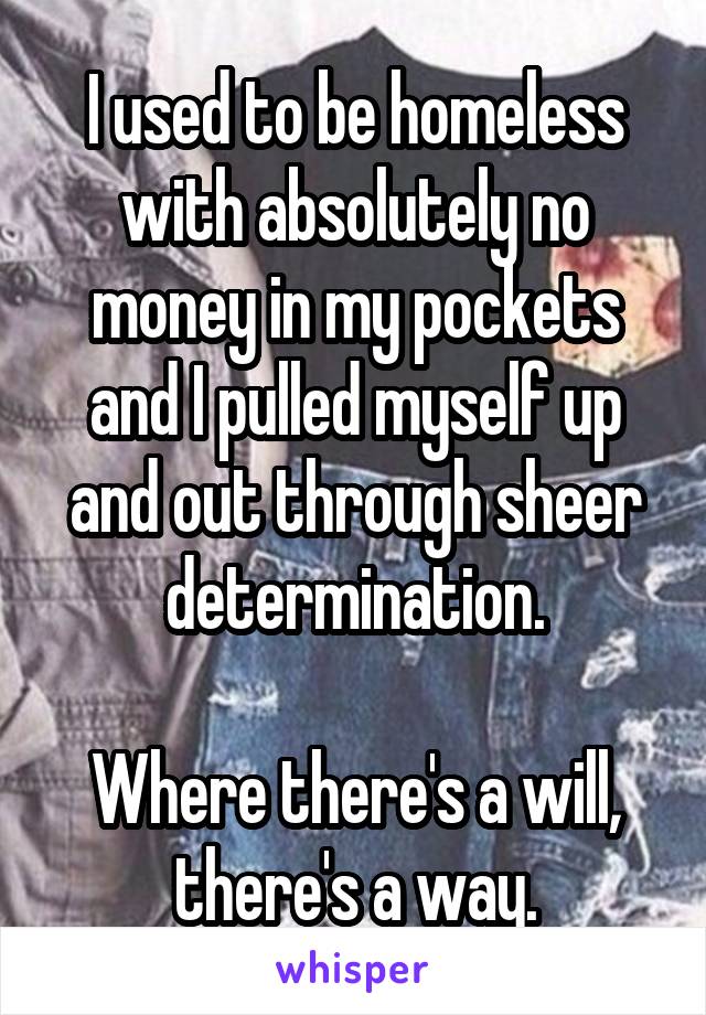 I used to be homeless with absolutely no money in my pockets and I pulled myself up and out through sheer determination.

Where there's a will, there's a way.