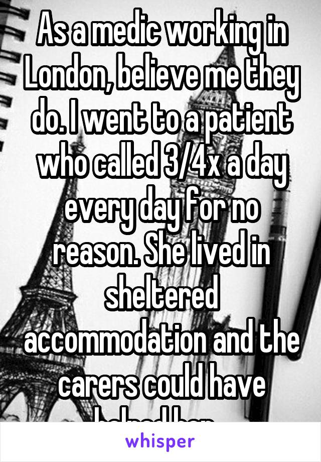 As a medic working in London, believe me they do. I went to a patient who called 3/4x a day every day for no reason. She lived in sheltered accommodation and the carers could have helped her...