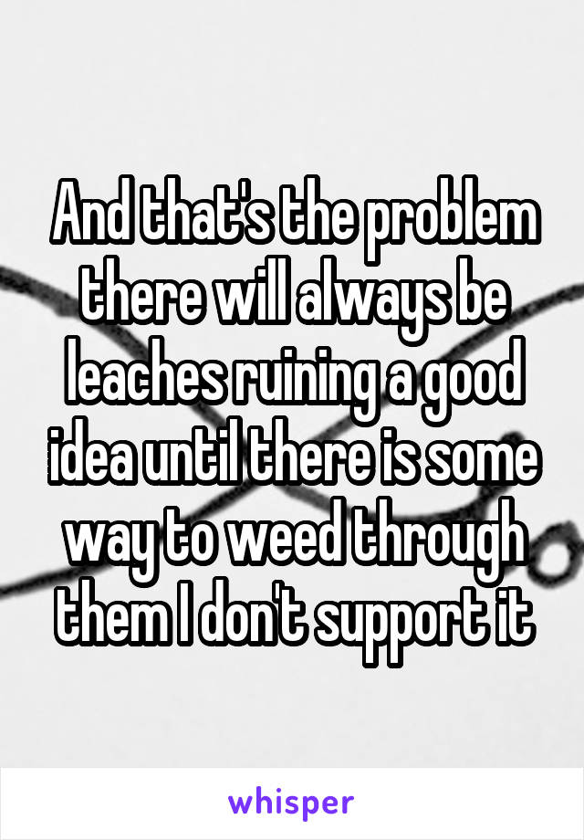 And that's the problem there will always be leaches ruining a good idea until there is some way to weed through them I don't support it