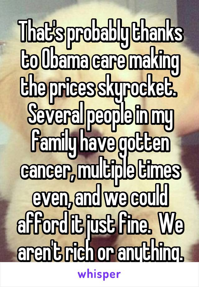 That's probably thanks to Obama care making the prices skyrocket.  Several people in my family have gotten cancer, multiple times even, and we could afford it just fine.  We aren't rich or anything.