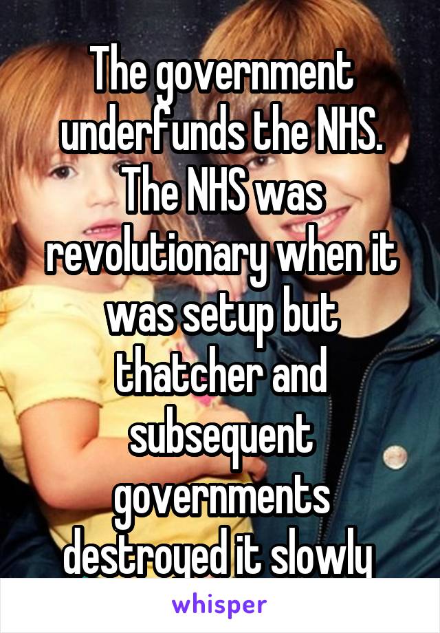 The government underfunds the NHS. The NHS was revolutionary when it was setup but thatcher and subsequent governments destroyed it slowly 