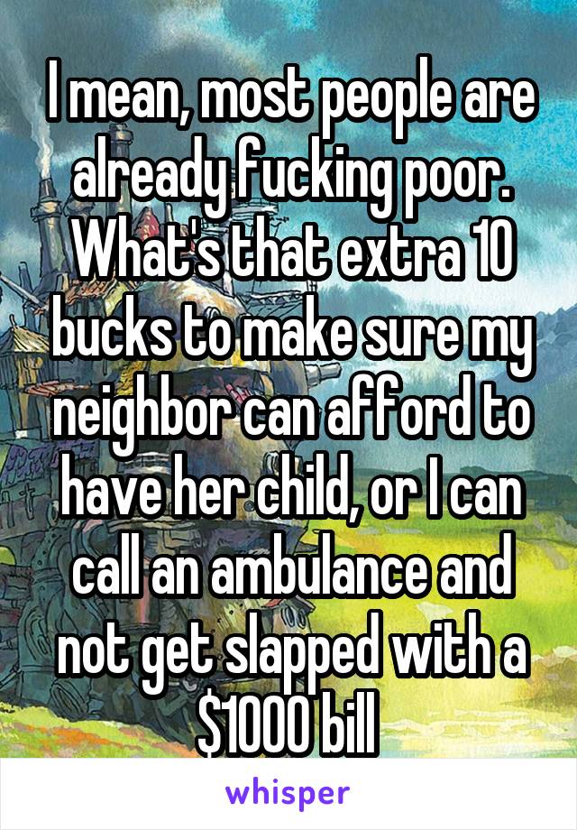 I mean, most people are already fucking poor. What's that extra 10 bucks to make sure my neighbor can afford to have her child, or I can call an ambulance and not get slapped with a $1000 bill 