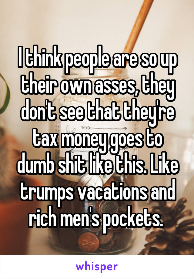 I think people are so up their own asses, they don't see that they're tax money goes to dumb shit like this. Like trumps vacations and rich men's pockets. 