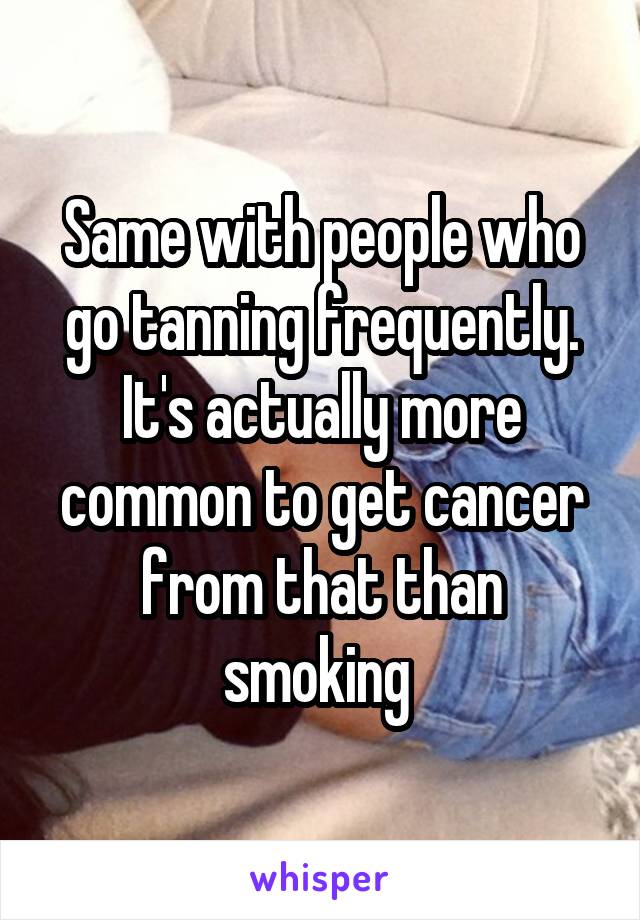 Same with people who go tanning frequently. It's actually more common to get cancer from that than smoking 