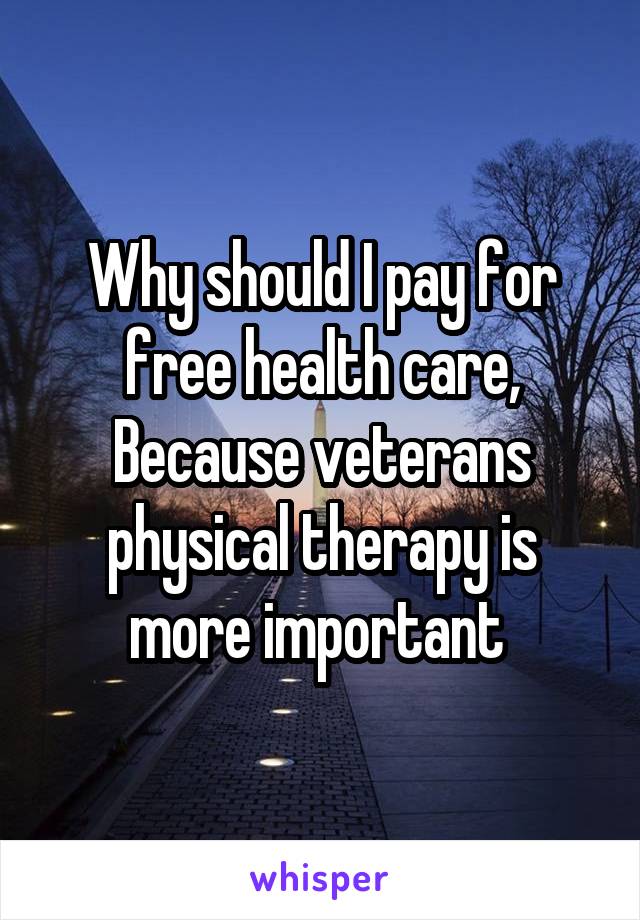 Why should I pay for free health care, Because veterans physical therapy is more important 