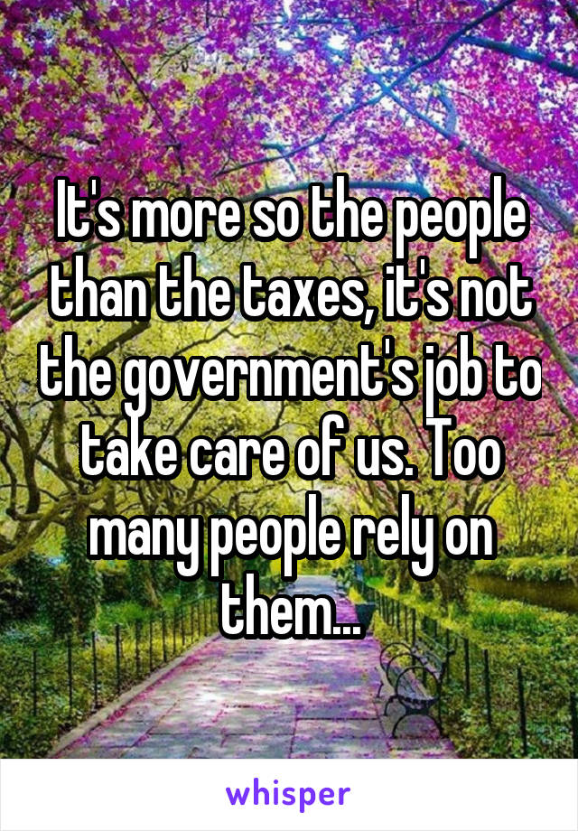 It's more so the people than the taxes, it's not the government's job to take care of us. Too many people rely on them...