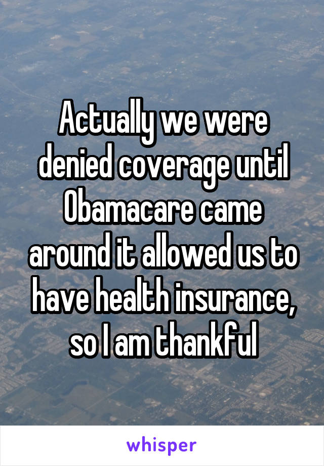 Actually we were denied coverage until Obamacare came around it allowed us to have health insurance, so I am thankful