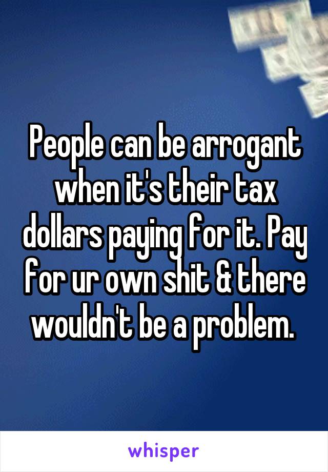 People can be arrogant when it's their tax dollars paying for it. Pay for ur own shit & there wouldn't be a problem. 