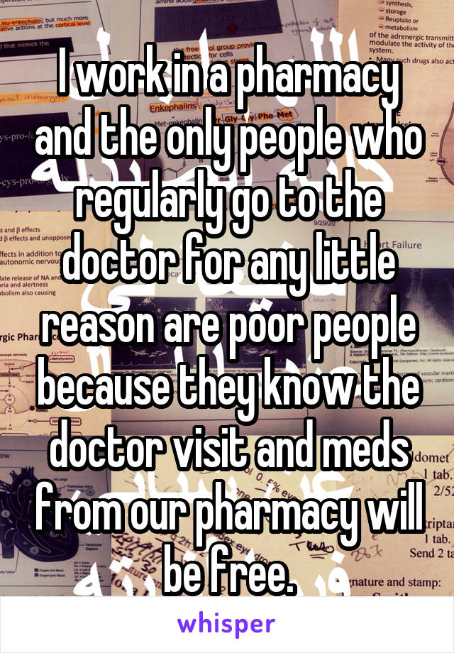 I work in a pharmacy and the only people who regularly go to the doctor for any little reason are poor people because they know the doctor visit and meds from our pharmacy will be free.