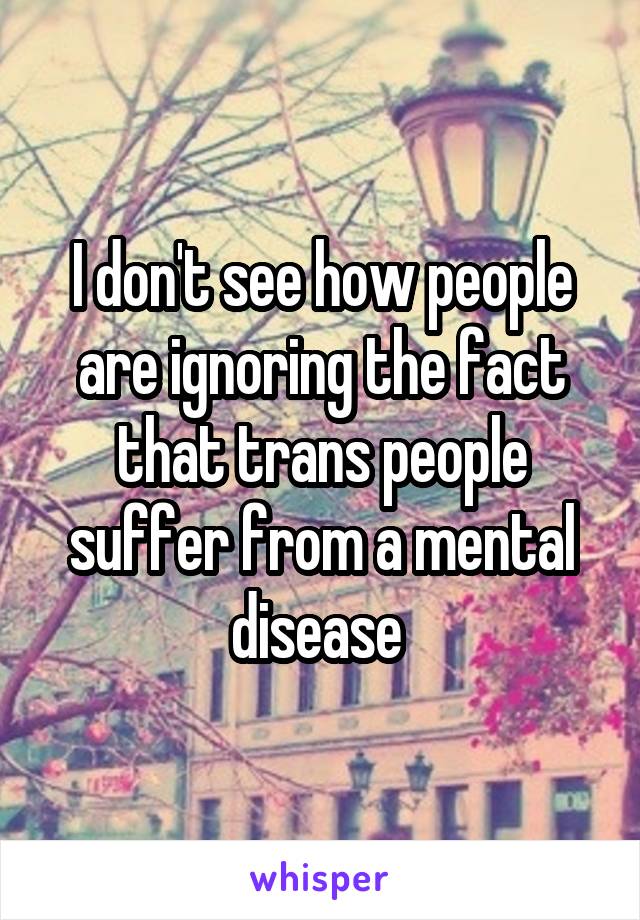 I don't see how people are ignoring the fact that trans people suffer from a mental disease 