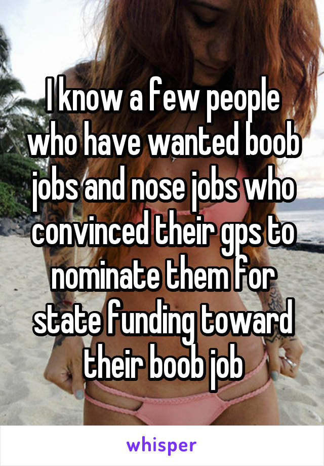 I know a few people who have wanted boob jobs and nose jobs who convinced their gps to nominate them for state funding toward their boob job