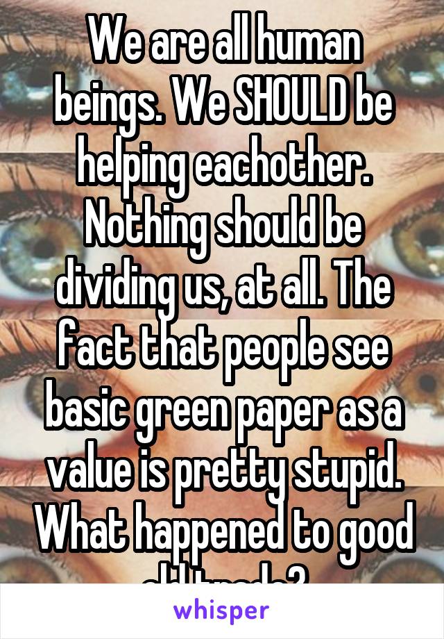 We are all human beings. We SHOULD be helping eachother. Nothing should be dividing us, at all. The fact that people see basic green paper as a value is pretty stupid. What happened to good old trade?