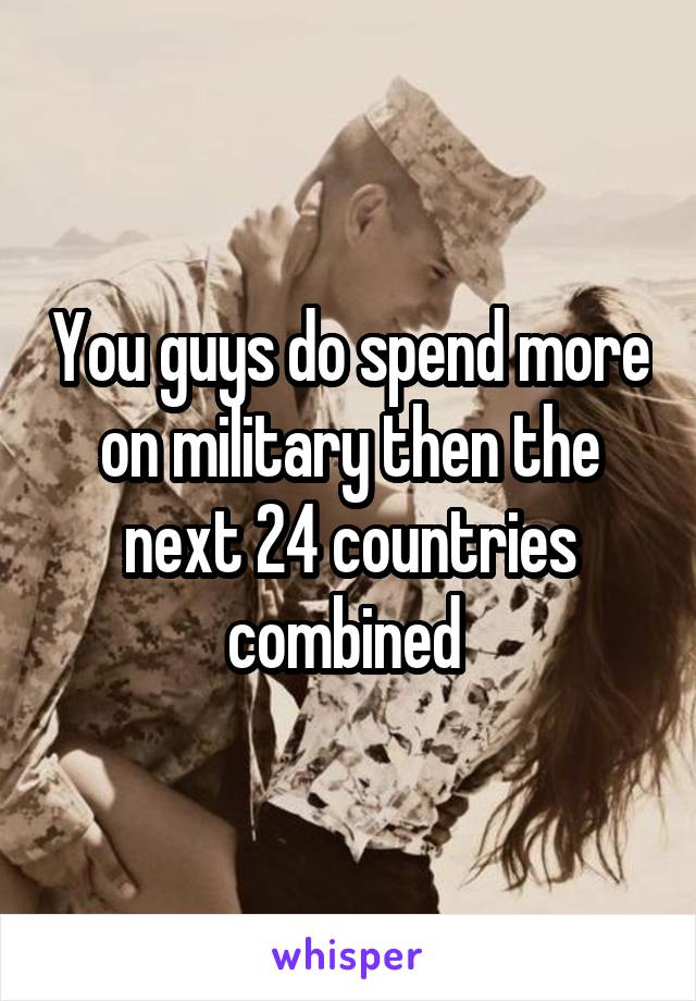 You guys do spend more on military then the next 24 countries combined 