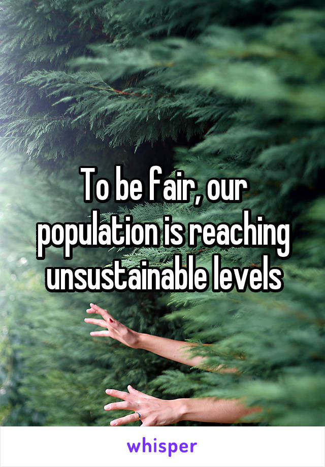 To be fair, our population is reaching unsustainable levels