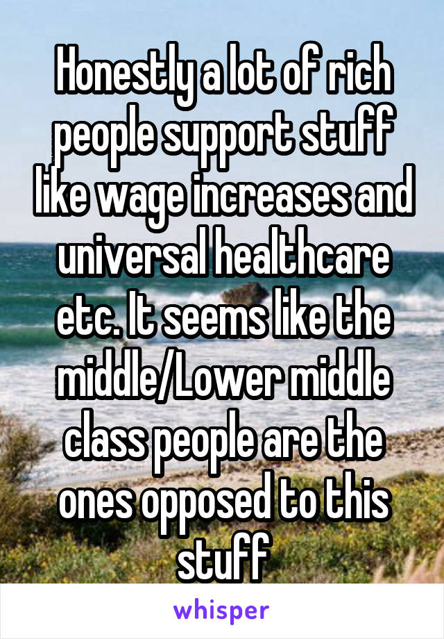 Honestly a lot of rich people support stuff like wage increases and universal healthcare etc. It seems like the middle/Lower middle class people are the ones opposed to this stuff