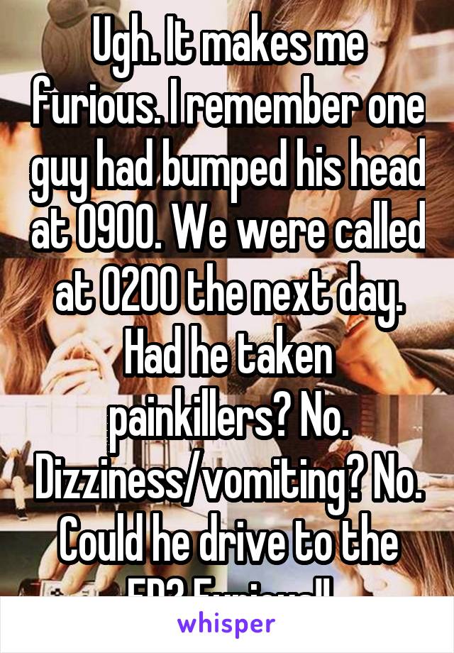 Ugh. It makes me furious. I remember one guy had bumped his head at 0900. We were called at 0200 the next day. Had he taken painkillers? No. Dizziness/vomiting? No. Could he drive to the ED? Furious!!