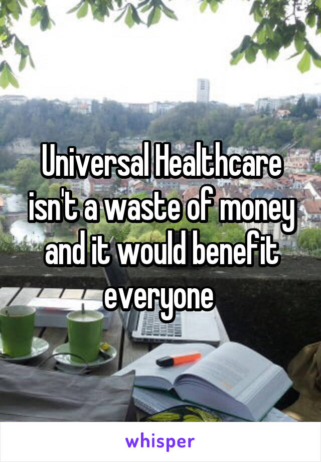 Universal Healthcare isn't a waste of money and it would benefit everyone 