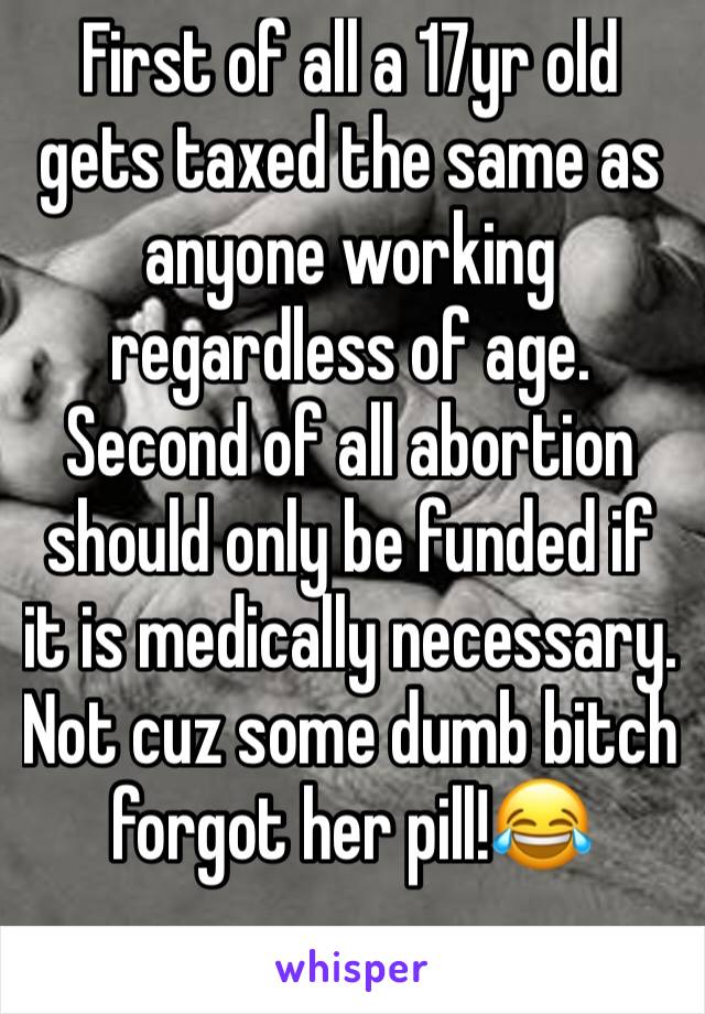 First of all a 17yr old gets taxed the same as anyone working regardless of age. Second of all abortion should only be funded if it is medically necessary. Not cuz some dumb bitch forgot her pill!😂