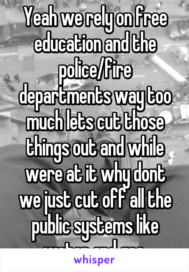 Yeah we rely on free education and the police/fire departments way too much lets cut those things out and while were at it why dont we just cut off all the public systems like water and gas 