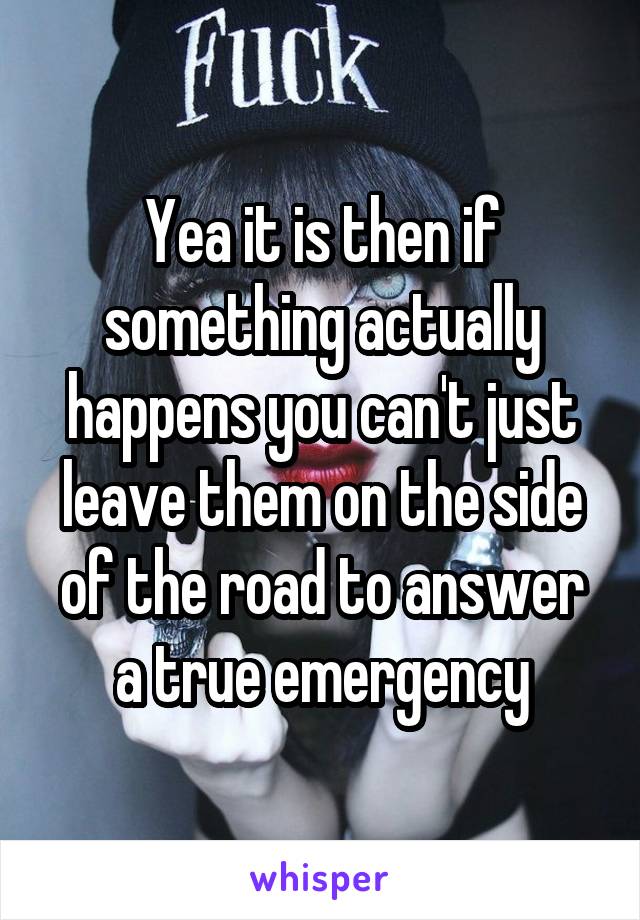 Yea it is then if something actually happens you can't just leave them on the side of the road to answer a true emergency