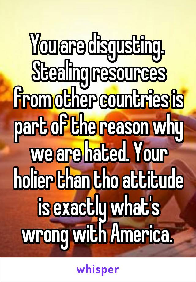 You are disgusting. 
Stealing resources from other countries is part of the reason why we are hated. Your holier than tho attitude is exactly what's wrong with America. 