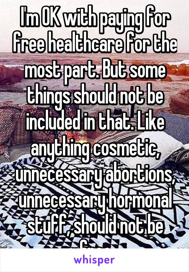 I'm OK with paying for free healthcare for the most part. But some things should not be included in that. Like anything cosmetic, unnecessary abortions, unnecessary hormonal stuff, should not be free