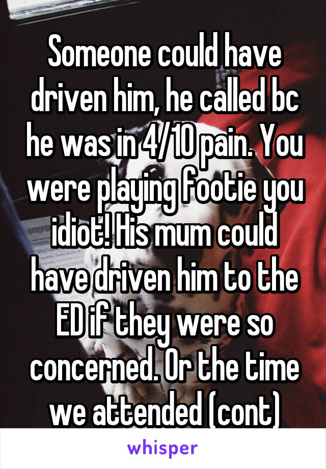 Someone could have driven him, he called bc he was in 4/10 pain. You were playing footie you idiot! His mum could have driven him to the ED if they were so concerned. Or the time we attended (cont)