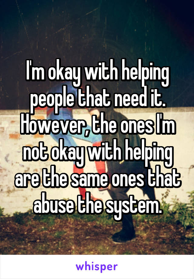 I'm okay with helping people that need it. However, the ones I'm not okay with helping are the same ones that abuse the system.