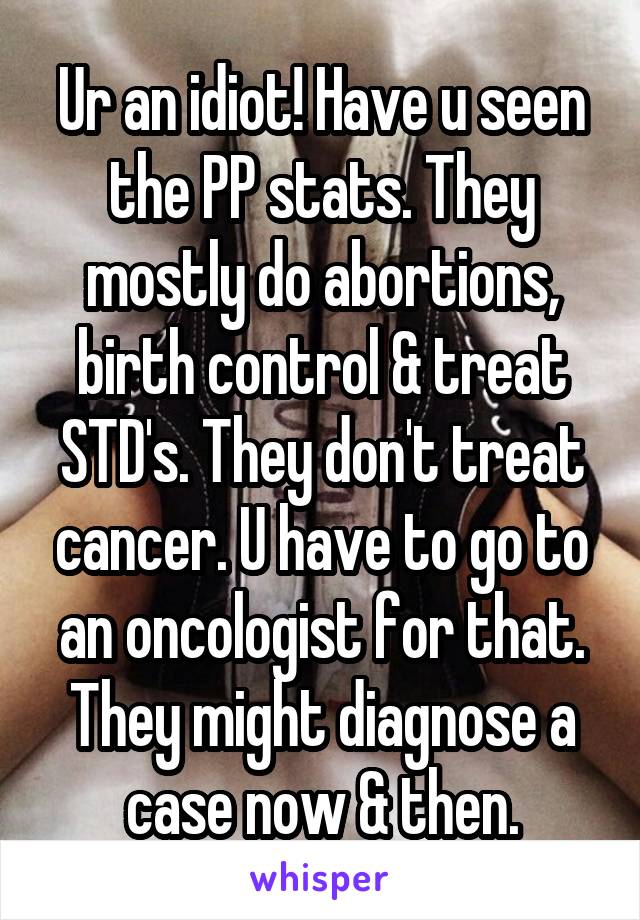 Ur an idiot! Have u seen the PP stats. They mostly do abortions, birth control & treat STD's. They don't treat cancer. U have to go to an oncologist for that. They might diagnose a case now & then.