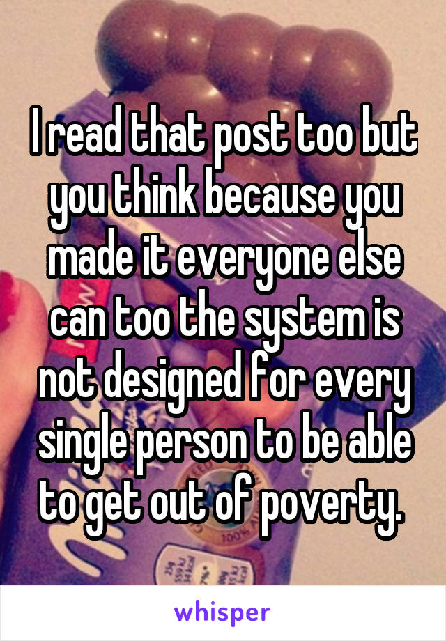 I read that post too but you think because you made it everyone else can too the system is not designed for every single person to be able to get out of poverty. 