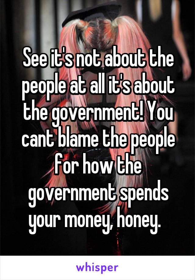 See it's not about the people at all it's about the government! You cant blame the people for how the government spends your money, honey.  