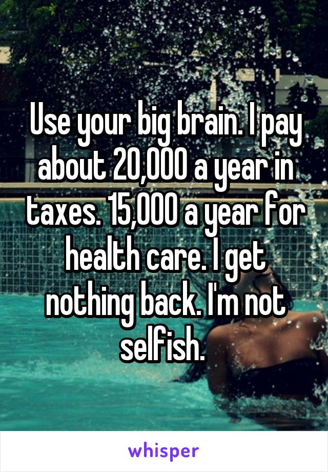 Use your big brain. I pay about 20,000 a year in taxes. 15,000 a year for health care. I get nothing back. I'm not selfish. 