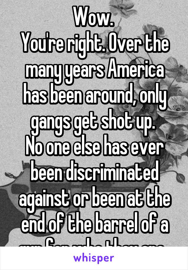 Wow. 
You're right. Over the many years America has been around, only gangs get shot up. 
No one else has ever been discriminated against or been at the end of the barrel of a gun for who they are. 