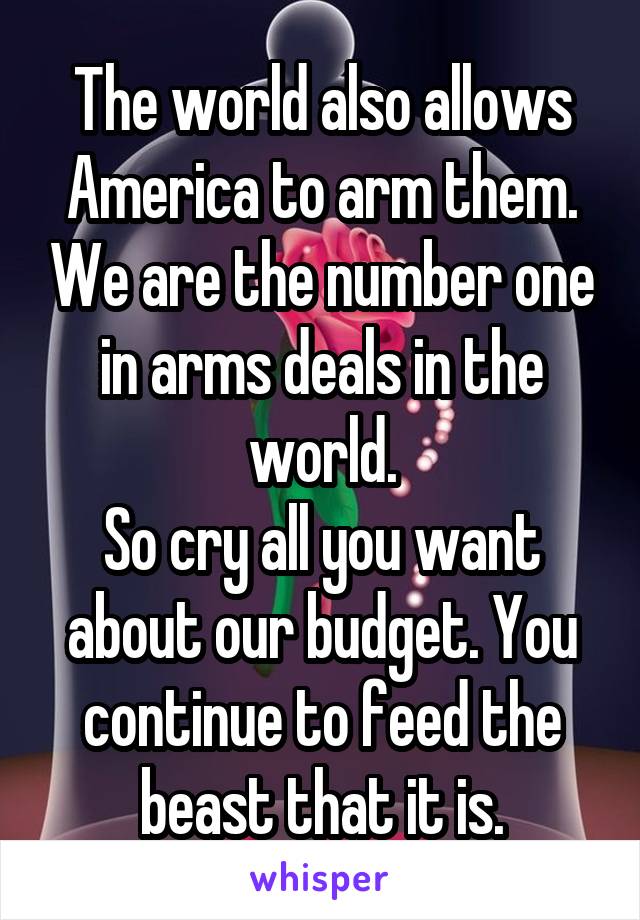 The world also allows America to arm them. We are the number one in arms deals in the world.
So cry all you want about our budget. You continue to feed the beast that it is.