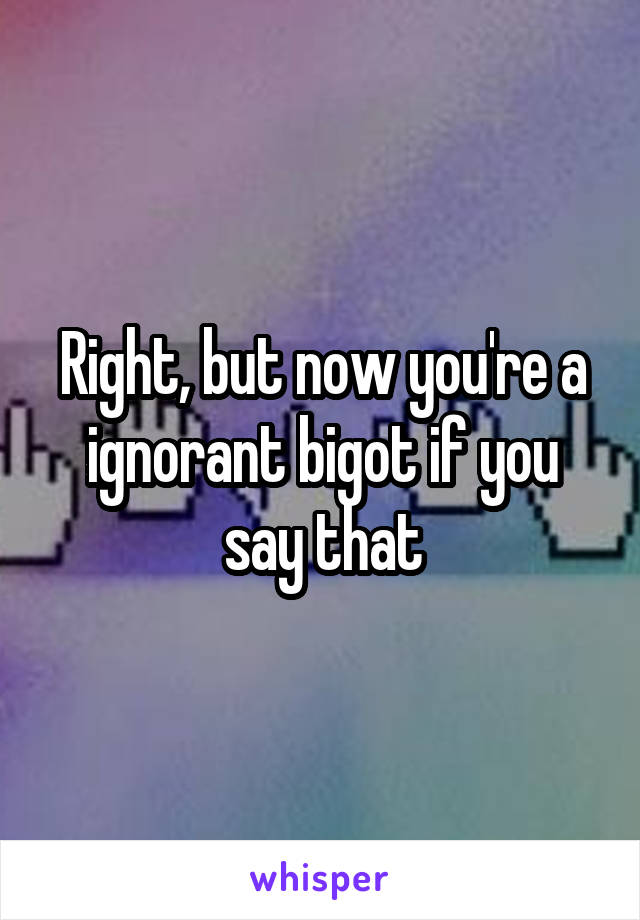 Right, but now you're a ignorant bigot if you say that