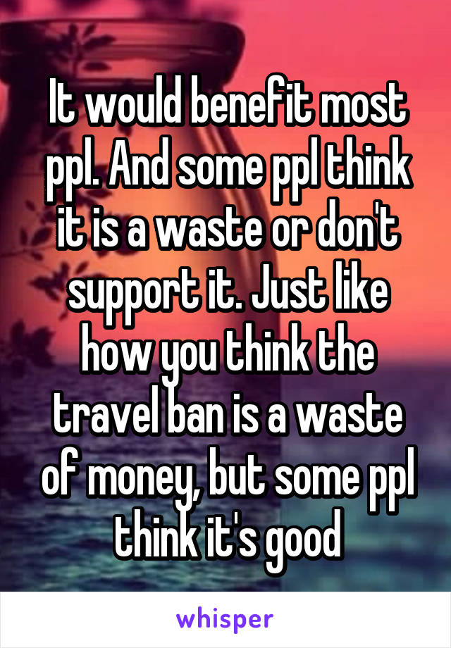 It would benefit most ppl. And some ppl think it is a waste or don't support it. Just like how you think the travel ban is a waste of money, but some ppl think it's good