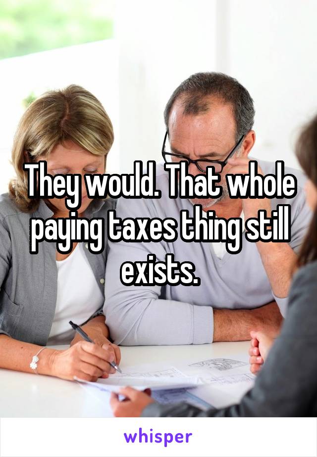 They would. That whole paying taxes thing still exists.