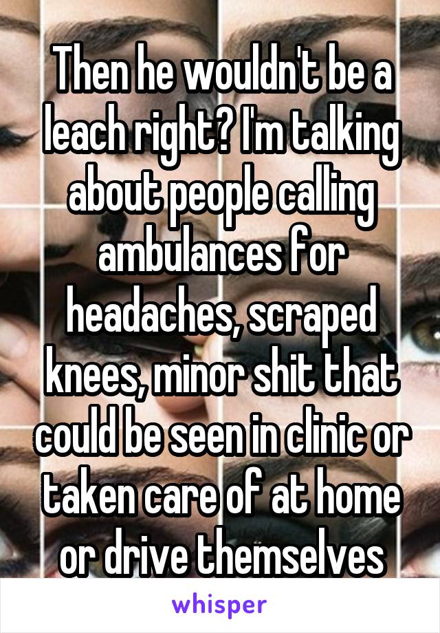 Then he wouldn't be a leach right? I'm talking about people calling ambulances for headaches, scraped knees, minor shit that could be seen in clinic or taken care of at home or drive themselves