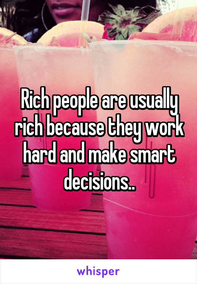 Rich people are usually rich because they work hard and make smart decisions..