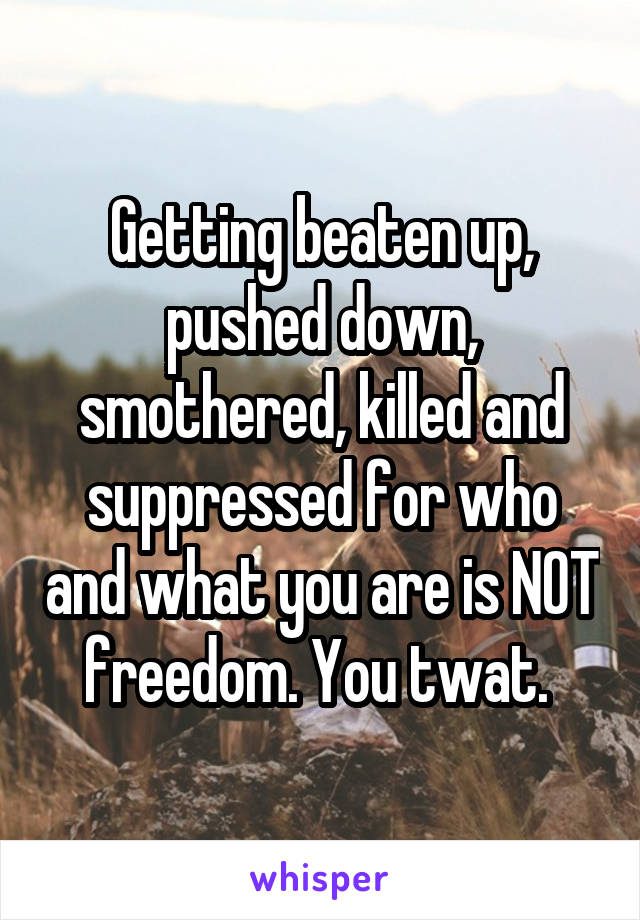 Getting beaten up, pushed down, smothered, killed and suppressed for who and what you are is NOT freedom. You twat. 