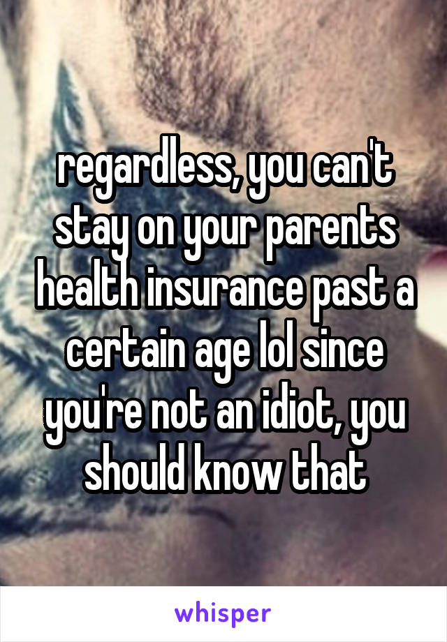 regardless, you can't stay on your parents health insurance past a certain age lol since you're not an idiot, you should know that