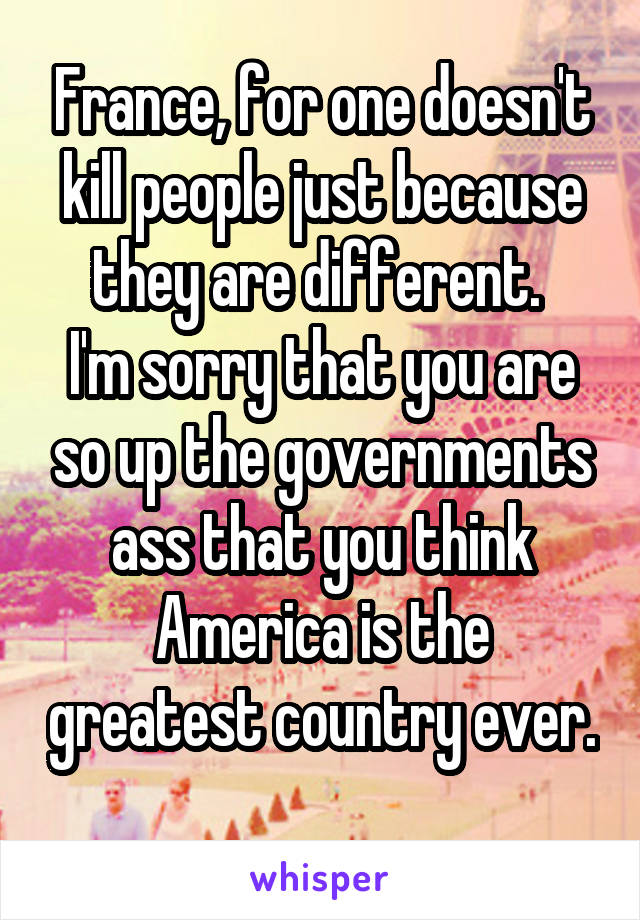 France, for one doesn't kill people just because they are different. 
I'm sorry that you are so up the governments ass that you think America is the greatest country ever. 