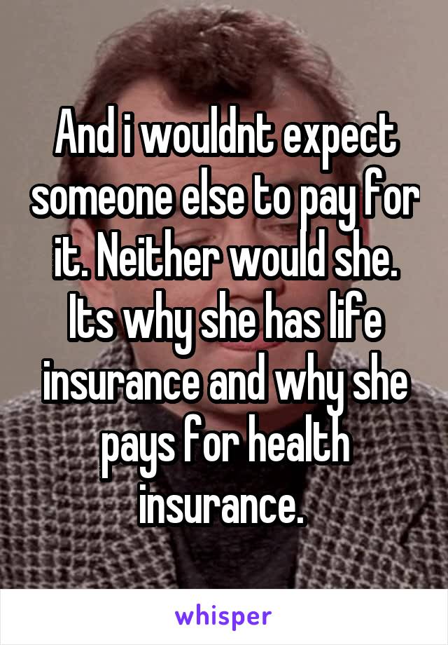 And i wouldnt expect someone else to pay for it. Neither would she. Its why she has life insurance and why she pays for health insurance. 