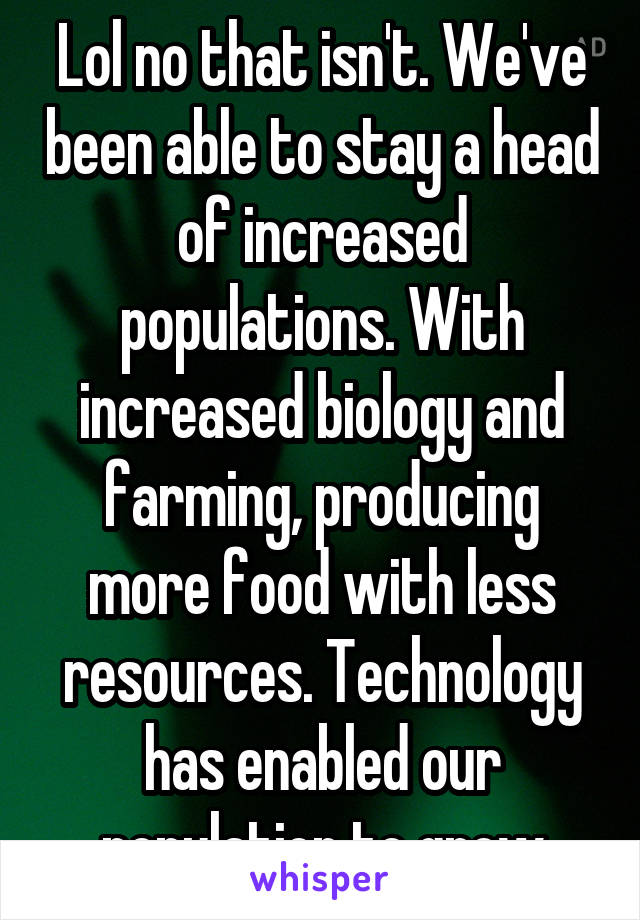 Lol no that isn't. We've been able to stay a head of increased populations. With increased biology and farming, producing more food with less resources. Technology has enabled our population to grow