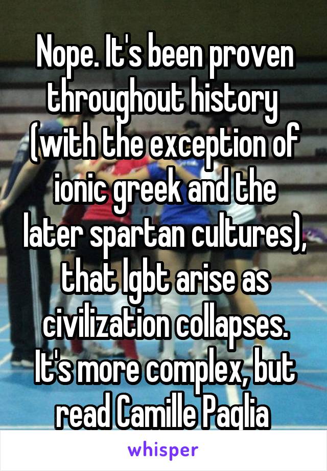 Nope. It's been proven throughout history  (with the exception of ionic greek and the later spartan cultures), that lgbt arise as civilization collapses. It's more complex, but read Camille Paglia 