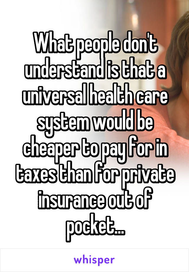 What people don't understand is that a universal health care system would be cheaper to pay for in taxes than for private insurance out of pocket...